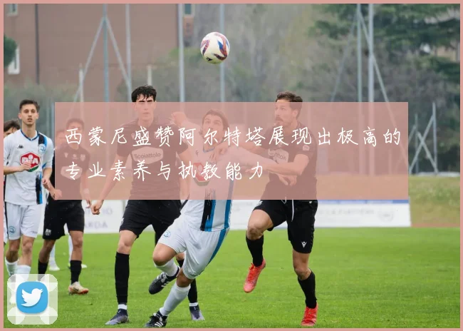 西蒙尼盛赞阿尔特塔展现出极高的专业素养与执教能力