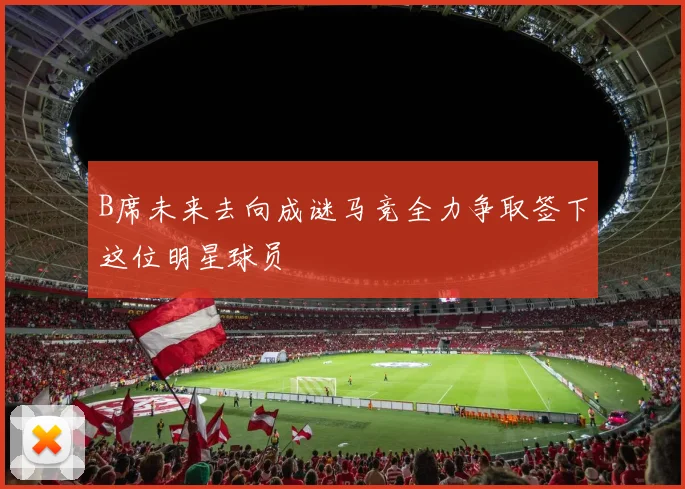 B席未来去向成谜马竞全力争取签下这位明星球员