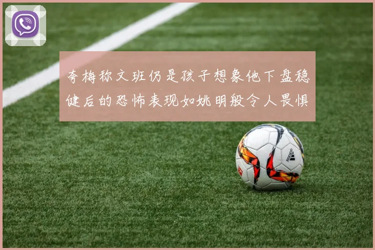 夸梅称文班仍是孩子想象他下盘稳健后的恐怖表现如姚明般令人畏惧