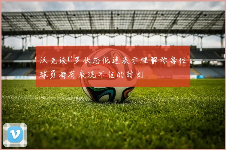 沃克谈C罗状态低迷表示理解称每位球员都有表现不佳的时刻