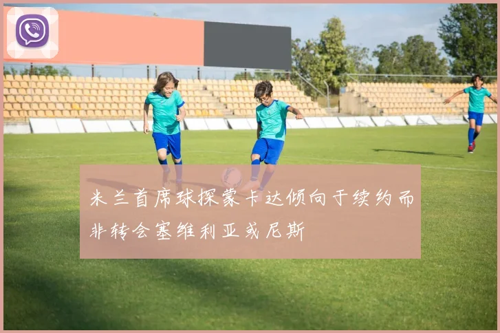 米兰首席球探蒙卡达倾向于续约而非转会塞维利亚或尼斯