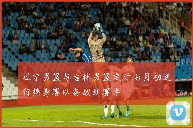 辽宁男篮与吉林男篮定于七月初进行热身赛以备战新赛季