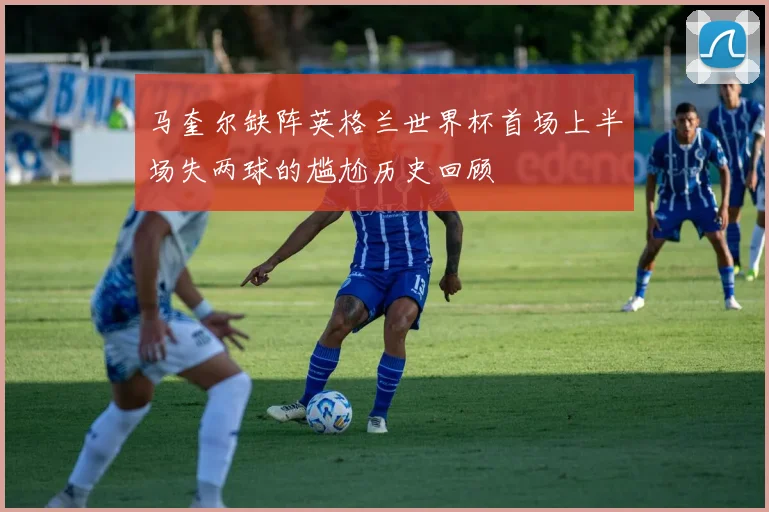 马奎尔缺阵英格兰世界杯首场上半场失两球的尴尬历史回顾