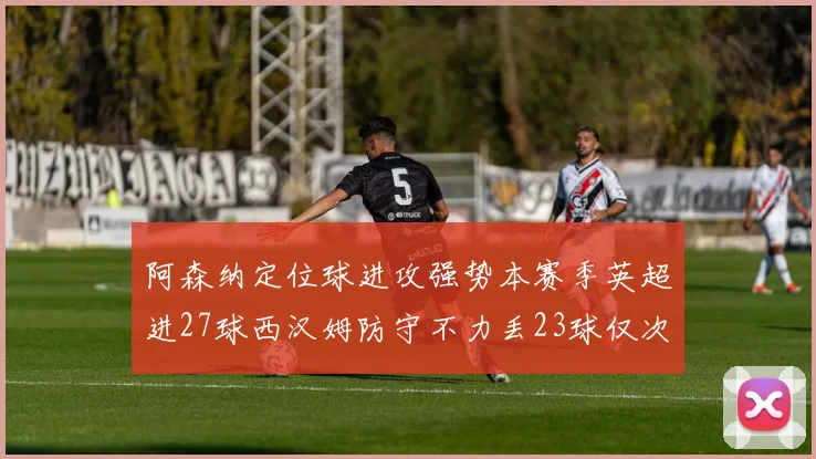 阿森纳定位球进攻强势本赛季英超进27球西汉姆防守不力丢23球仅次于伯恩茅斯