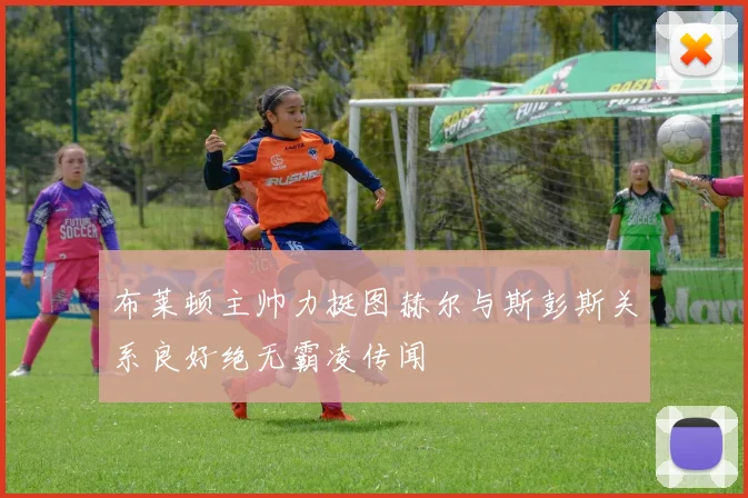 布莱顿主帅力挺图赫尔与斯彭斯关系良好绝无霸凌传闻
