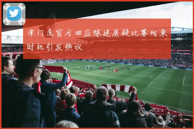 津门虎官方回应球迷质疑比赛结束时机引发热议