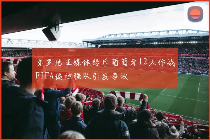 克罗地亚媒体怒斥葡萄牙12人作战FIFA偏袒强队引发争议
