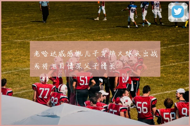 老哈达威感慨儿子穿热火球衣出战或将泪目情深父子情长